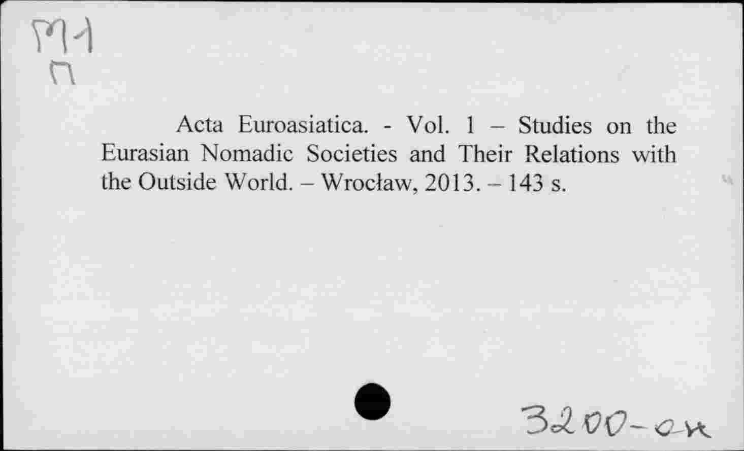 ﻿Acta Euroasiatica. - Vol. 1 - Studies on the Eurasian Nomadic Societies and Their Relations with the Outside World. - Wroclaw, 2013. - 143 s.